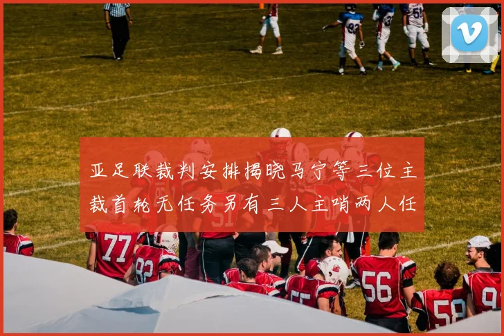 亚足联裁判安排揭晓马宁等三位主裁首轮无任务另有三人主哨两人任四官