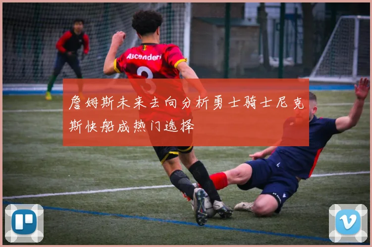 詹姆斯未来去向分析勇士骑士尼克斯快船成热门选择
