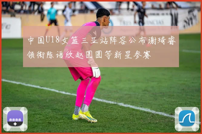 中国U18女篮三亚站阵容公布谢琦睿领衔陈语欣赵圆圆等新星参赛