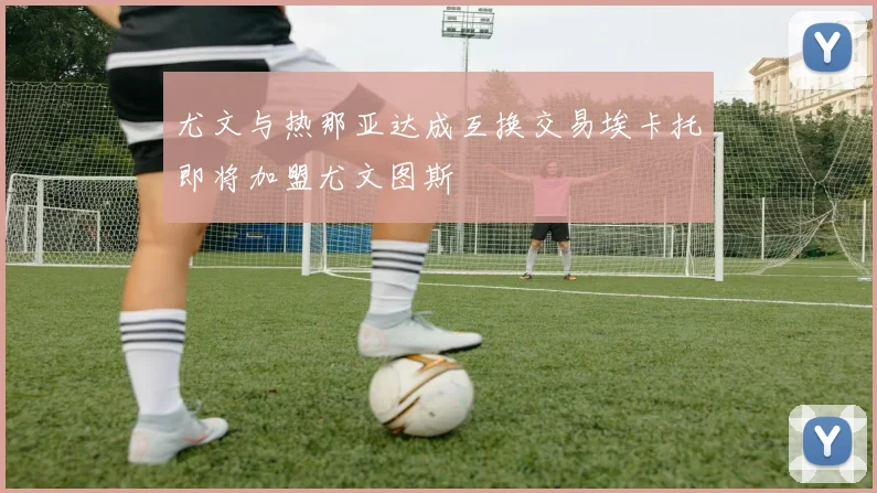 尤文与热那亚达成互换交易埃卡托即将加盟尤文图斯