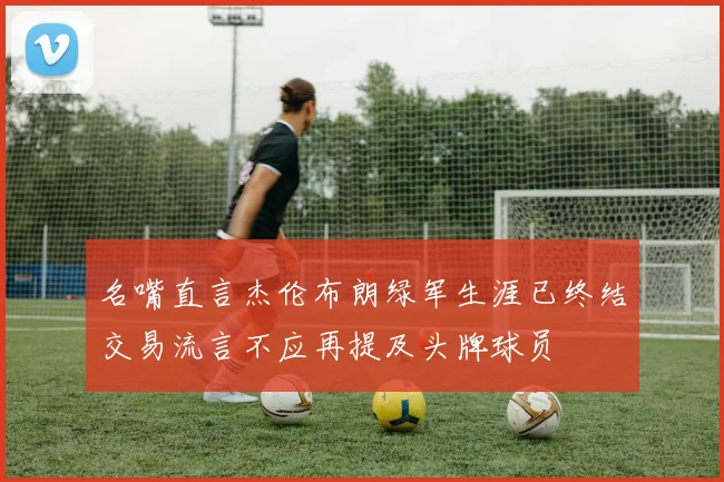名嘴直言杰伦布朗绿军生涯已终结交易流言不应再提及头牌球员