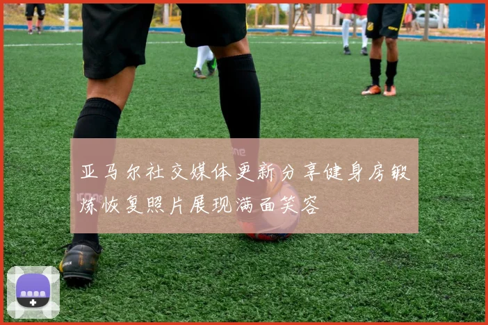 亚马尔社交媒体更新分享健身房锻炼恢复照片展现满面笑容