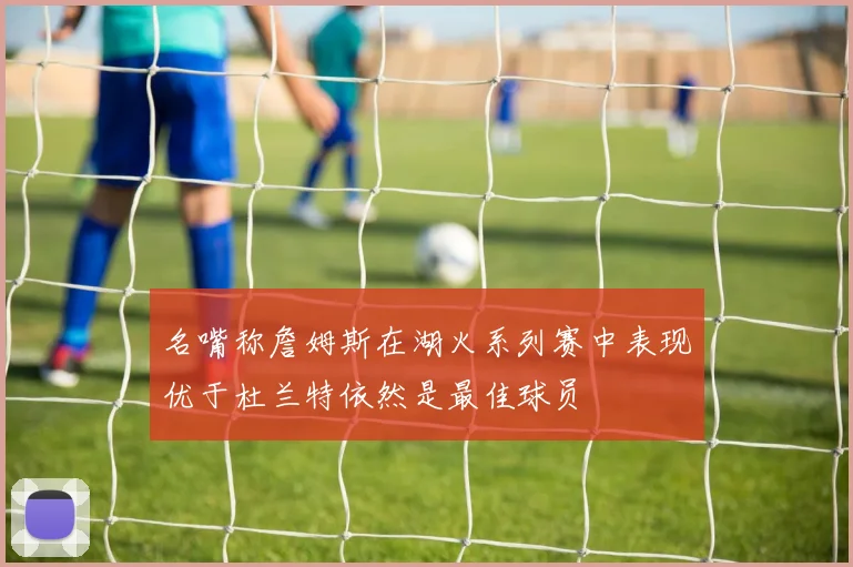 名嘴称詹姆斯在湖火系列赛中表现优于杜兰特依然是最佳球员