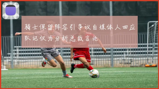 骑士保留阵容引争议自媒体人回应队记仅为分析总裁言论