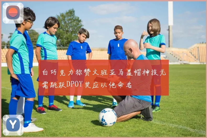 白巧克力称赞文班亚马盖帽神技无需跳跃DPOY奖应以他命名