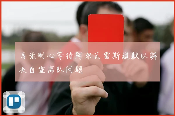 马竞耐心等待阿尔瓦雷斯道歉以解决自宣离队问题