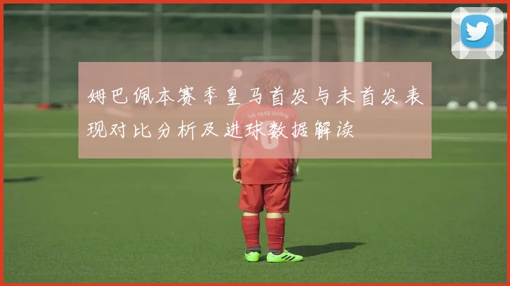 姆巴佩本赛季皇马首发与未首发表现对比分析及进球数据解读
