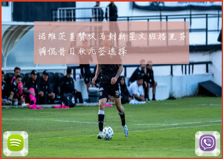 诺维茨基赞叹马刺新星文班格里芬调侃昔日状元签选择