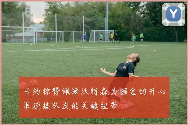 卡约称赞佩顿沃特森为掘金的开心果连接队友的关键纽带
