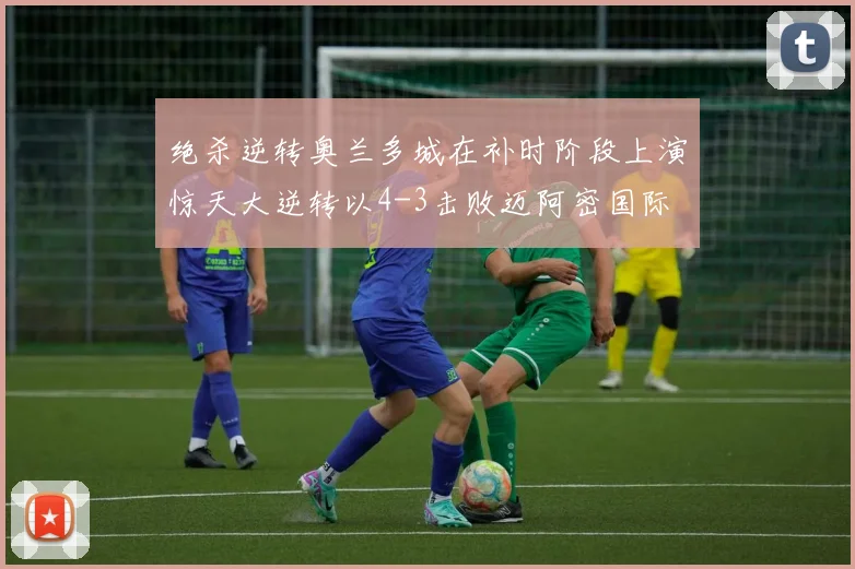 绝杀逆转奥兰多城在补时阶段上演惊天大逆转以4-3击败迈阿密国际